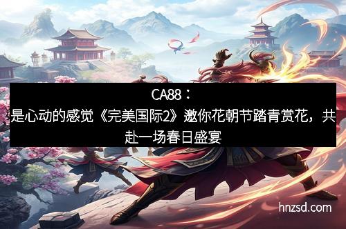 CA88：是心动的感觉《完美国际2》邀你花朝节踏青赏花，共赴一场春日盛宴